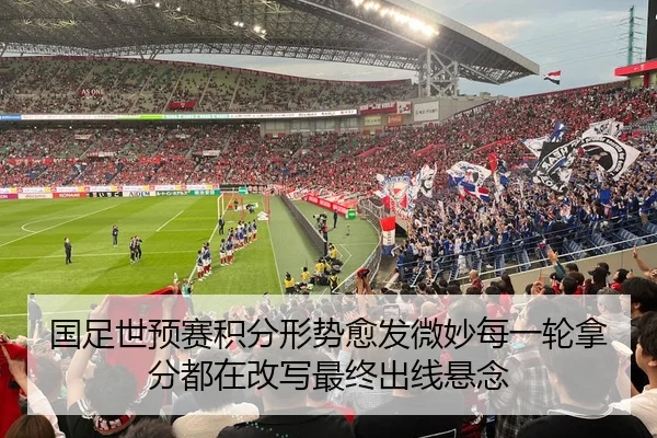 国足世预赛积分形势愈发微妙每一轮拿分都在改写最终出线悬念